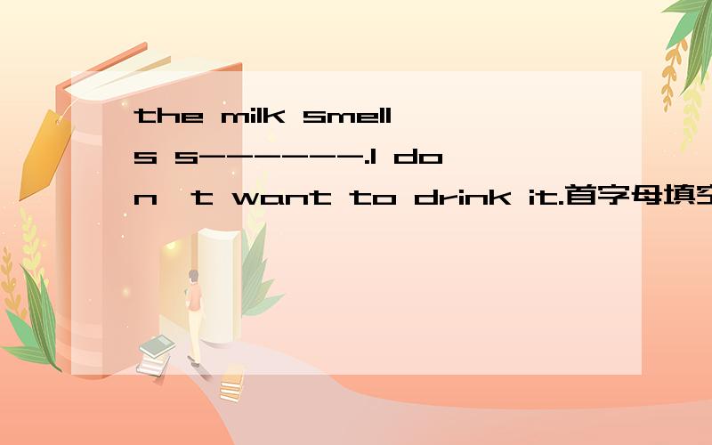 the milk smells s------.I don't want to drink it.首字母填空