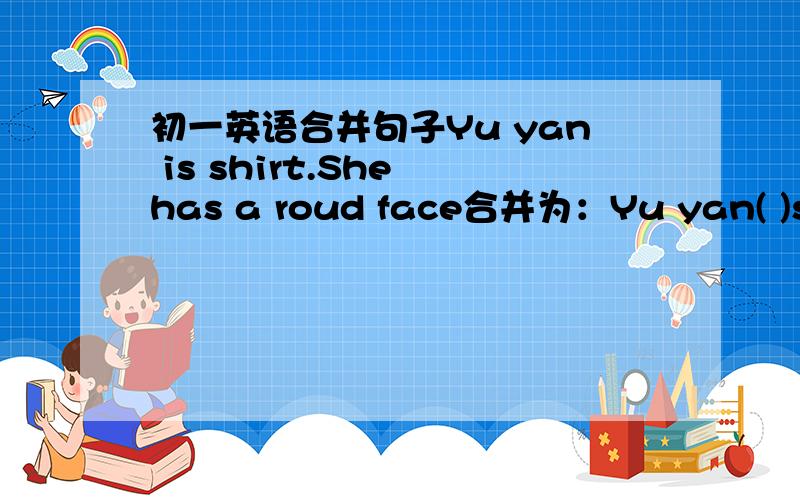 初一英语合并句子Yu yan is shirt.She has a roud face合并为：Yu yan( )short( )( )round face