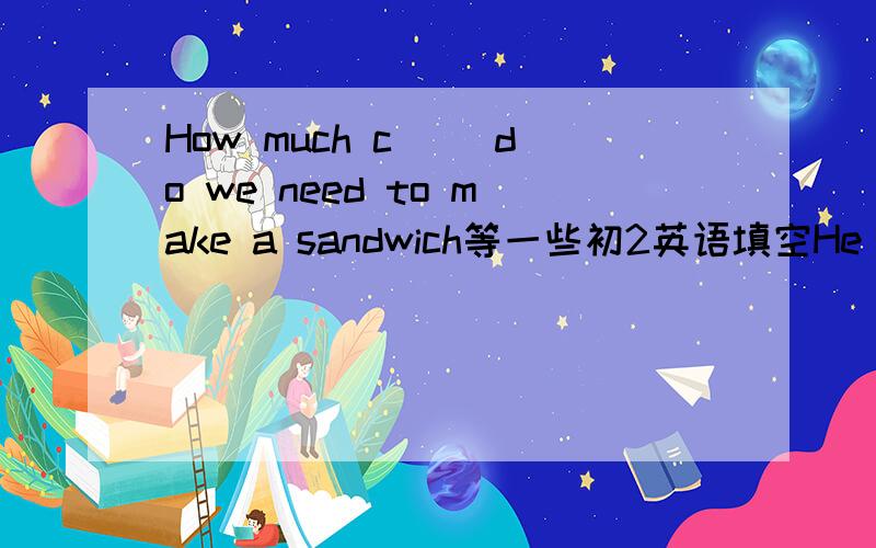How much c（） do we need to make a sandwich等一些初2英语填空He has a() left .He has gone to BeijingHow much c() do we need to make a sandwichIt was a() like a good dream都是根据首字母填单词.