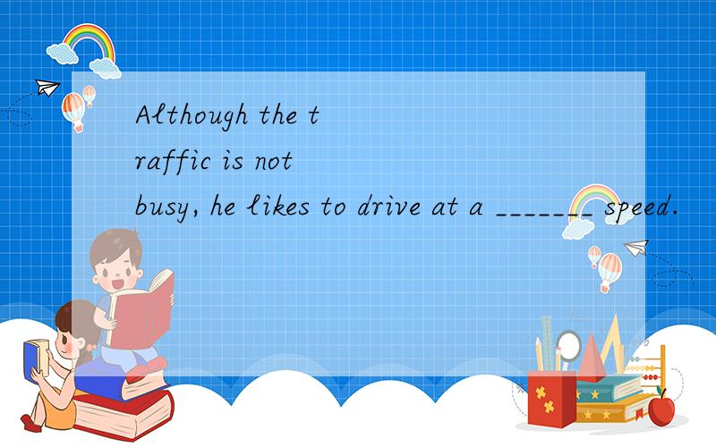 Although the traffic is not busy, he likes to drive at a _______ speed.