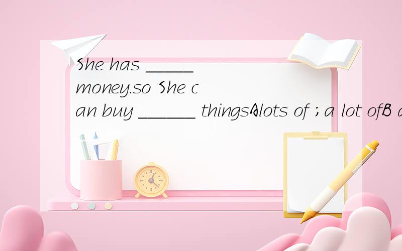 She has _____ money.so She can buy ______ thingsAlots of ；a lot ofB a lot of;much C many ; lots ofDmuch; much