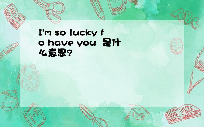 I'm so lucky fo have you  是什么意思?