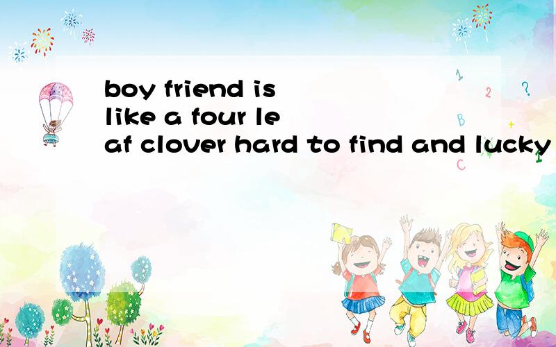 boy friend is like a four leaf clover hard to find and lucky to have》各位大哥大街英语好的帮帮译译