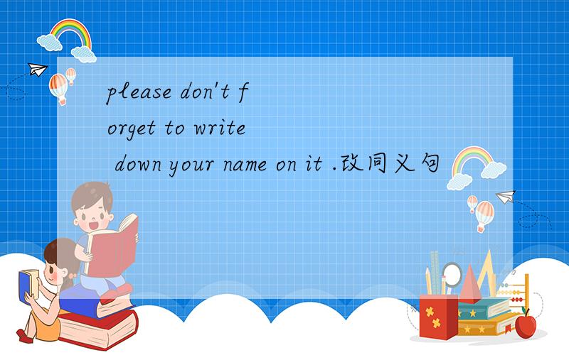 please don't forget to write down your name on it .改同义句