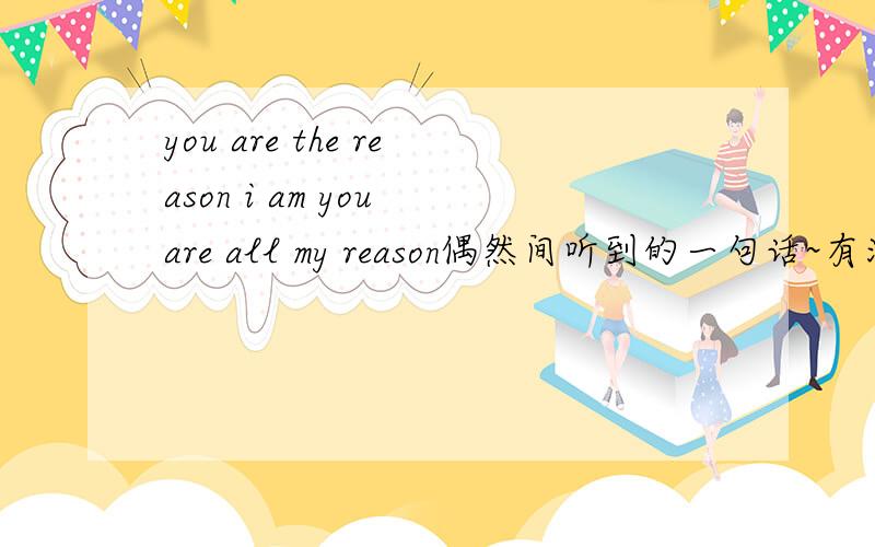 you are the reason i am you are all my reason偶然间听到的一句话~有没有高人给翻译下~You are the reason i am,you are all my reasons~