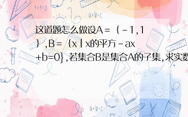 这道题怎么做设A＝｛－1,1｝,B＝｛x｜x的平方－ax+b=0},若集合B是集合A的子集,求实数a,b的值