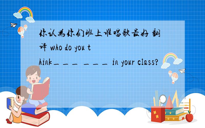 你认为你们班上谁唱歌最好 翻译 who do you think___ ___ in your class?