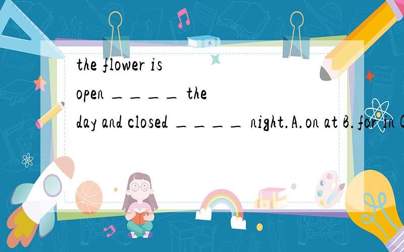 the flower is open ____ the day and closed ____ night.A.on at B.for in C.during at D.about at
