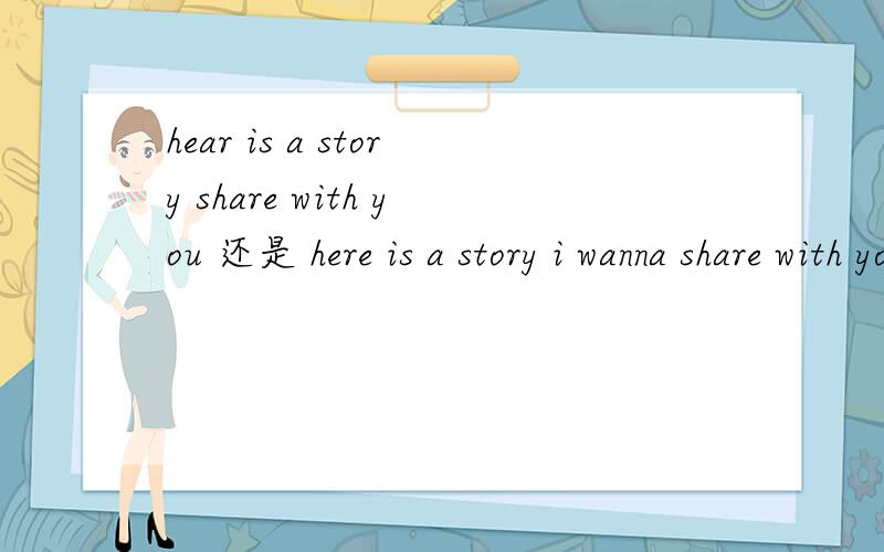 hear is a story share with you 还是 here is a story i wanna share with you?那个对?