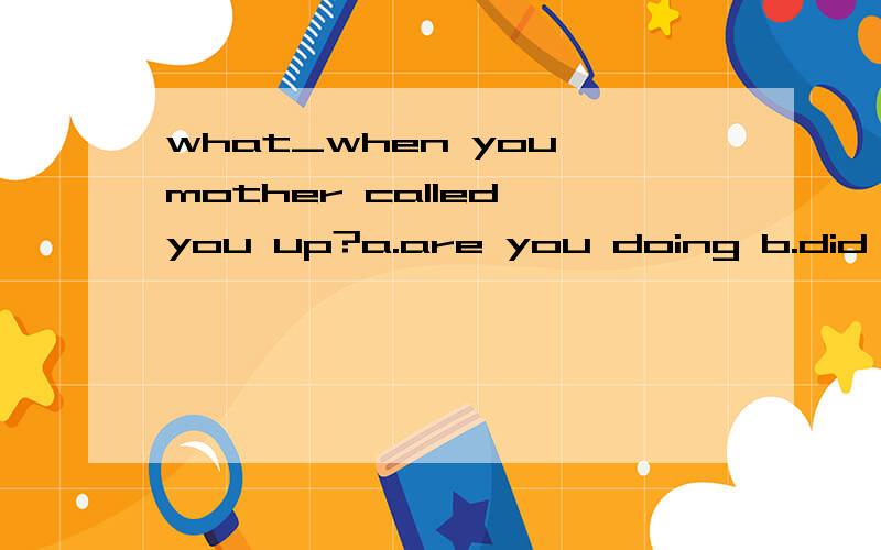 what_when you mother called you up?a.are you doing b.did you do c.you were doing d.were you doing