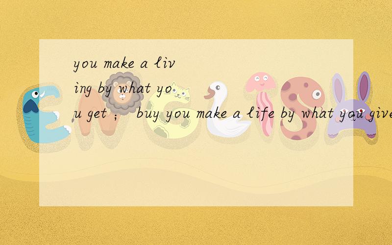 you make a living by what you get ； buy you make a life by what you give --- by Churchill翻译成汉语,快