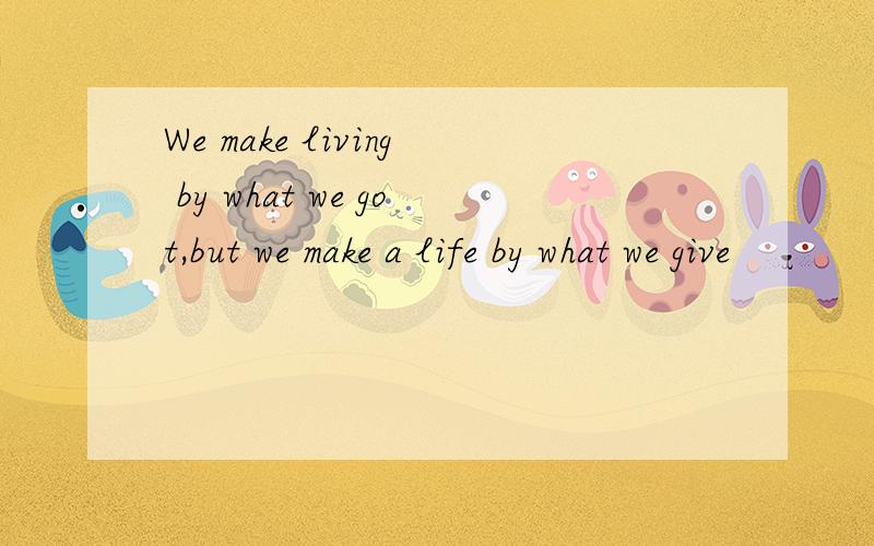 We make living by what we got,but we make a life by what we give