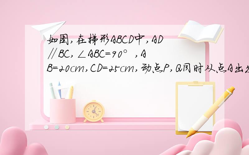 如图,在梯形ABCD中,AD∥BC,∠ABC=90°,AB=20cm,CD=25cm,动点P,Q同时从点A出发,点P以3m/s的速度沿A-D-C的路线运动,点Q以4m/s的速度以A-B-C的路线运动,且PQ两点同时到达点C.（1）求梯形ABCD的面积（2）设PQ两