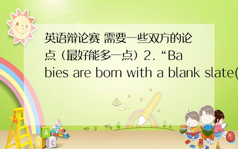 英语辩论赛 需要一些双方的论点（最好能多一点）2.“Babies are born with a blank slate(白板).It is the environment that shapes their personality.” Please comment on this statement.