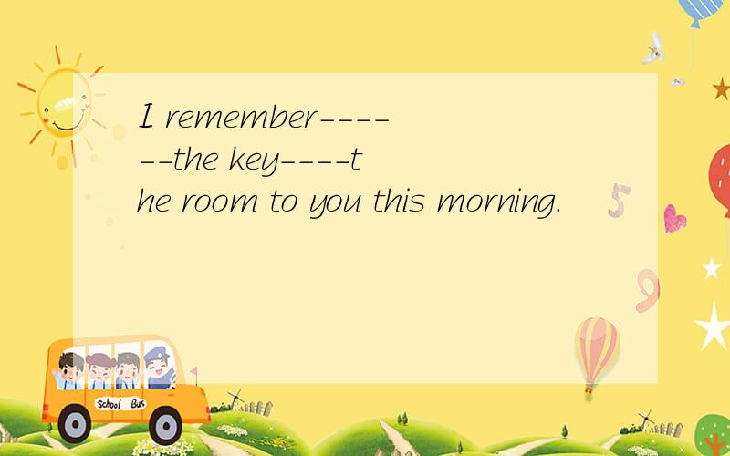 I remember------the key----the room to you this morning.