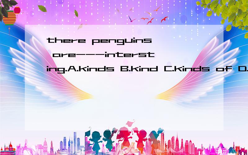 there penguins are---intersting.A.kinds B.kind C.kinds of D.kind of