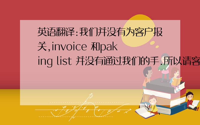 英语翻译:我们并没有为客户报关,invoice 和paking list 并没有通过我们的手.所以请客人直接和e/box 联系索取invoice and paking list.