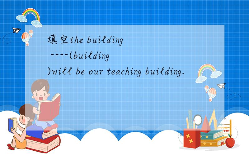 填空the building ----(building)will be our teaching building.