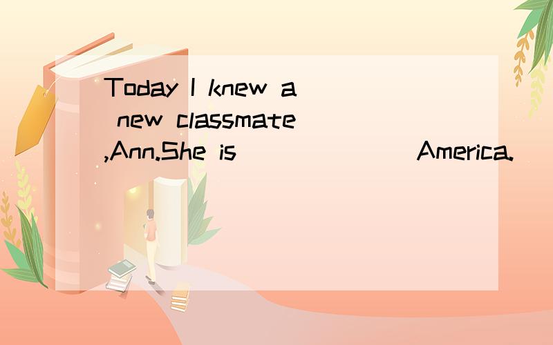 Today I knew a new classmate,Ann.She is ______ America.