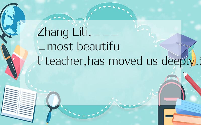 Zhang Lili,____most beautiful teacher,has moved us deeply.这个空填the还是a?老师说是a,理由是我们选了不止一个最美教师,Zhang只是其中的一个,所以用a,不懂,..