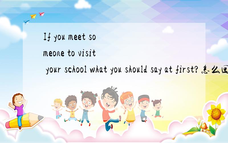 If you meet someone to visit your school what you should say at first?怎么回答