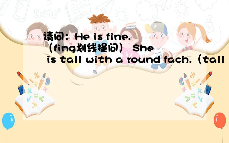 请问：He is fine.（fing划线提问） She is tall with a round fach.（tall with a round fach划线提问.