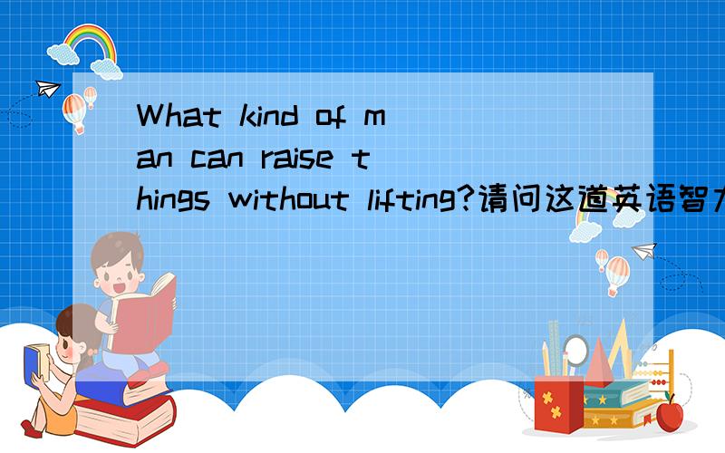 What kind of man can raise things without lifting?请问这道英语智力题的中文释义和答案是什么?