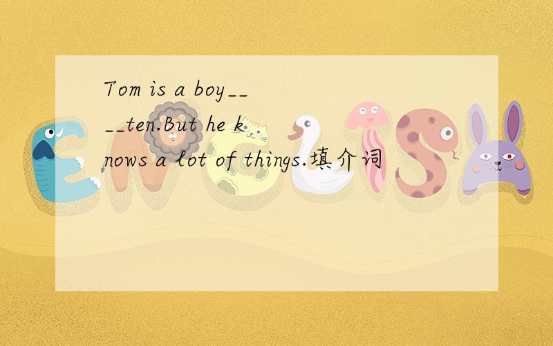 Tom is a boy____ten.But he knows a lot of things.填介词