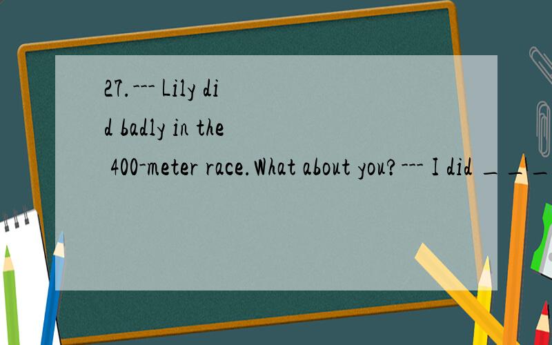27.--- Lily did badly in the 400-meter race.What about you?--- I did _______.A.rather bad B.more badly C.even badly D.much worse