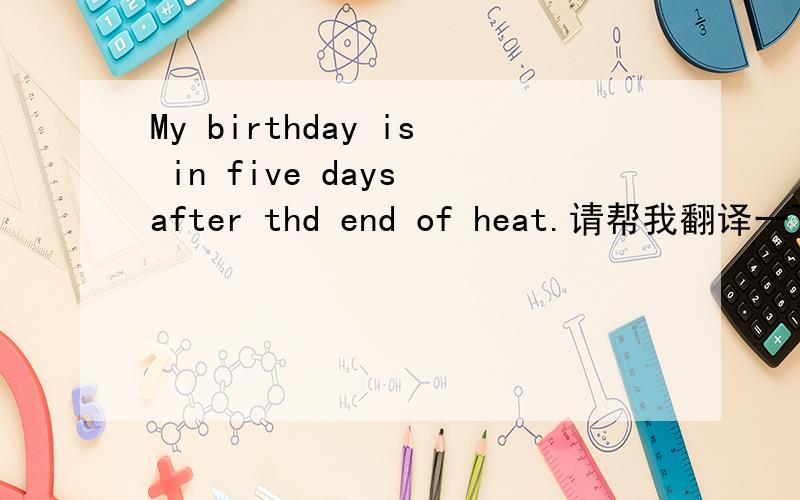 My birthday is in five days after thd end of heat.请帮我翻译一下好吗?