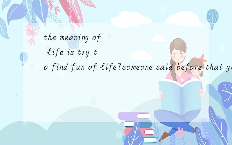 the meaning of life is try to find fun of life?someone said before that you should try tofind fun from life so as to make yourselfhappy.I think there are some reasons.oneis that life is short,you should enjoyit as frequently as possible,compared with