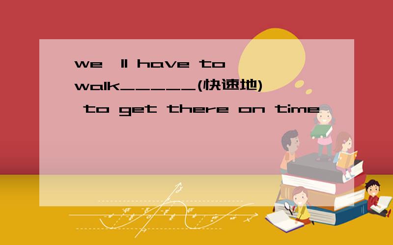we'll have to walk_____(快速地) to get there on time