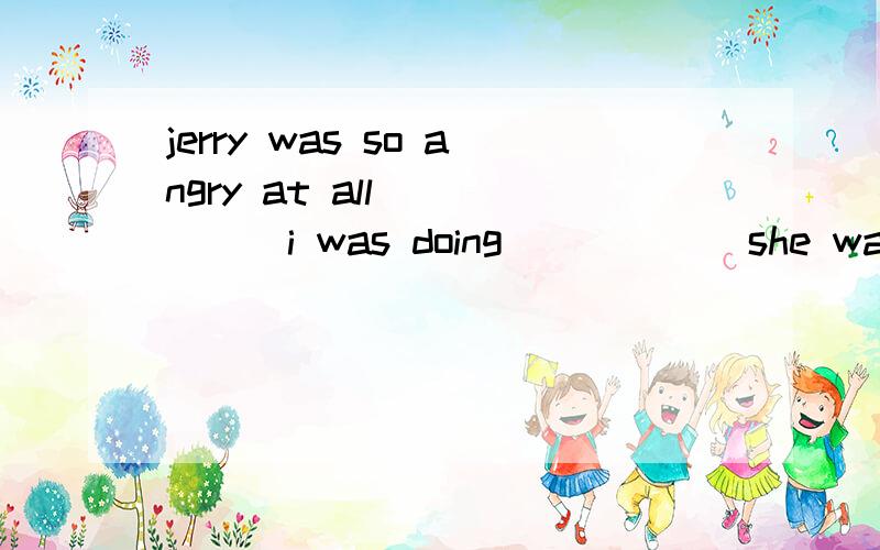 jerry was so angry at all _____i was doing _____ she walked out without a word.为什么填that；that