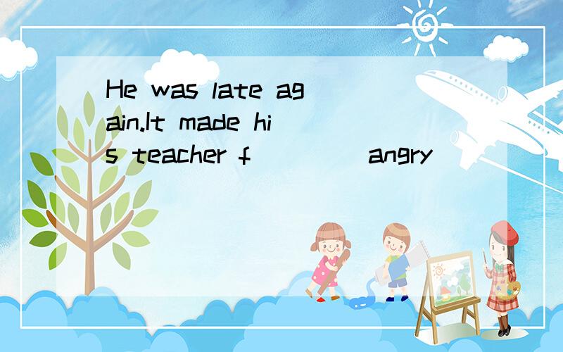 He was late again.It made his teacher f____ angry