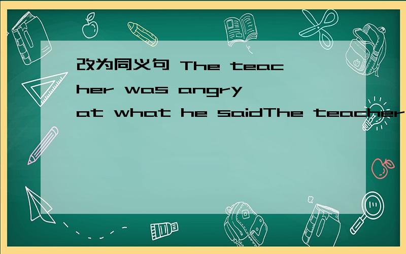 改为同义句 The teacher was angry at what he saidThe teacher was angry at what he said.(改为同义句)The teacher was angry at _____ ______.