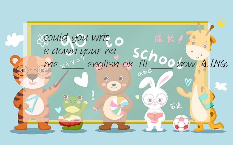 could you write down your name ____ english ok .i'll ____ now .A.ING； write it down B.with ; write it down C.in ; write down it D.with ; write down it