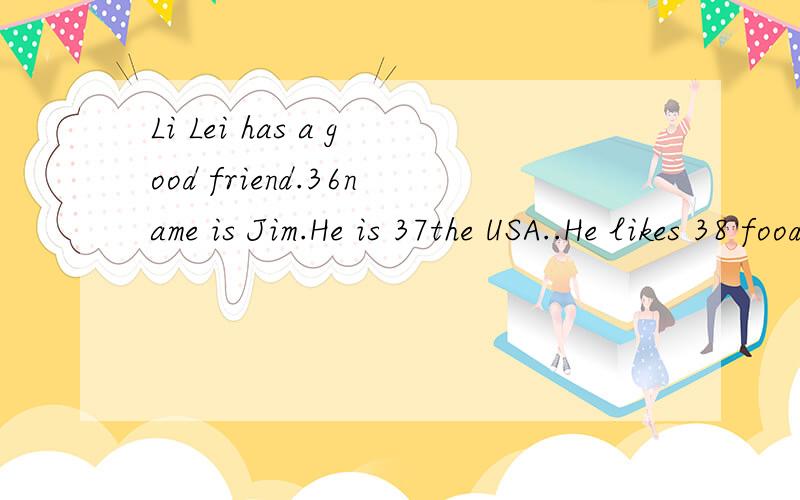 Li Lei has a good friend.36name is Jim.He is 37the USA..He likes 38 food very much.He can 39English and 40Chinese.Li Lei and Jim are in the same 41.They are classmates.They go to school five 42 a week.At school they play 43after class.They don’t go