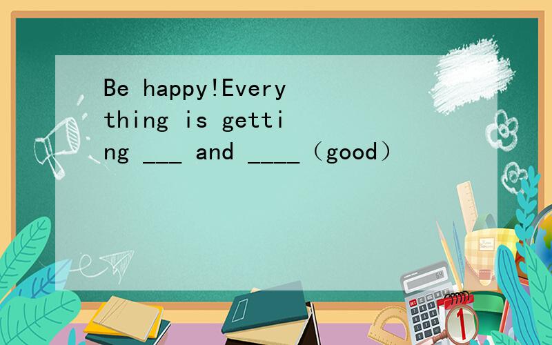 Be happy!Everything is getting ___ and ____（good）