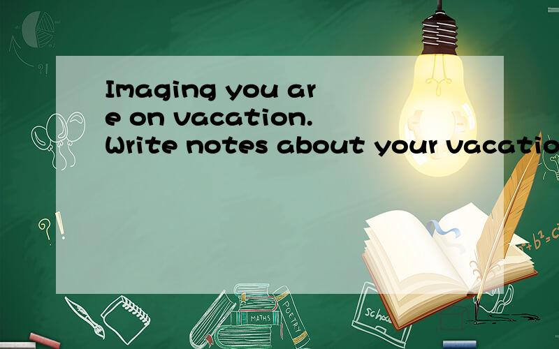Imaging you are on vacation.Write notes about your vacation1,Where are you?2,What's the weather like?3,What are you doing right now?4,what are your friends or family doing?5,Are you having a good time?写得好有赏哦.求English学霸.