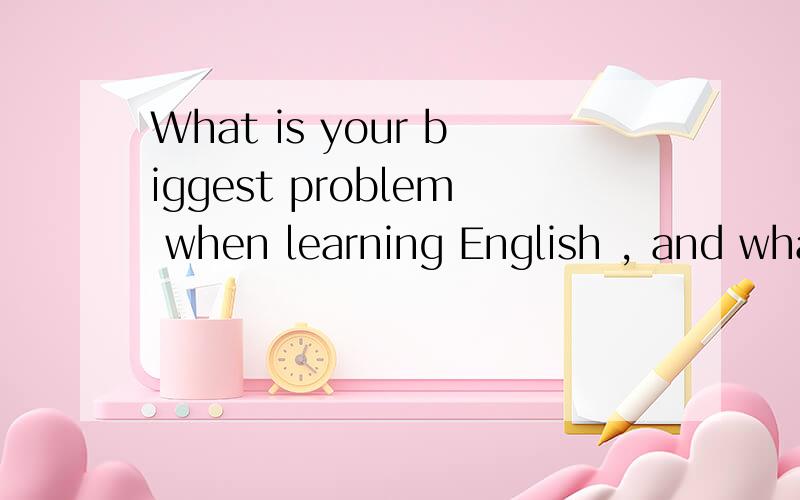 What is your biggest problem when learning English , and what solutions do you suggest to the probl