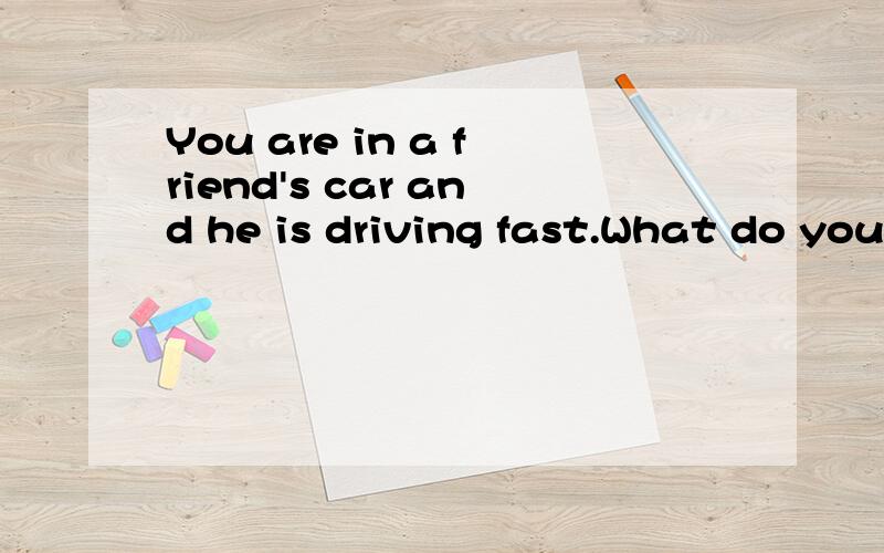You are in a friend's car and he is driving fast.What do you say to him?请写出回答