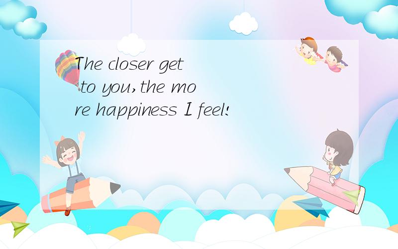The closer get to you,the more happiness I feel!