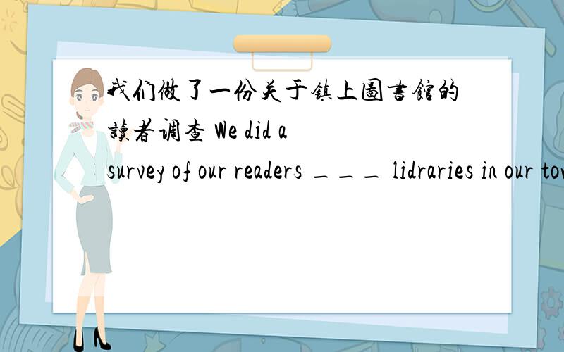 我们做了一份关于镇上图书馆的读者调查 We did a survey of our readers ___ lidraries in our town