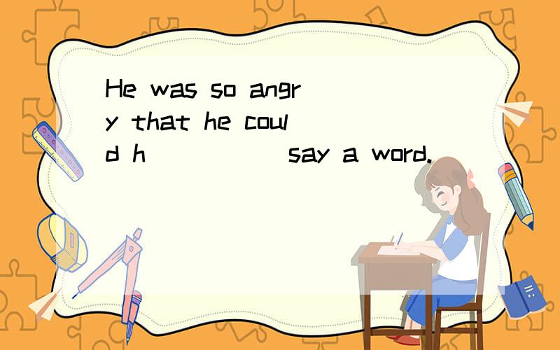 He was so angry that he could h_____ say a word.