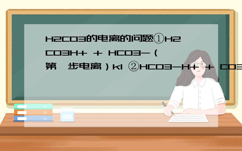 H2CO3的电离的问题①H2CO3H+ + HCO3-（第一步电离）k1 ②HCO3-H+ + CO32-（第二部电离）k2 k1